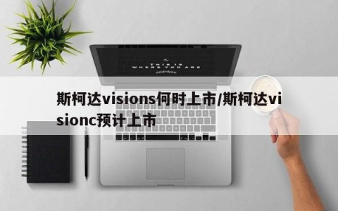 斯柯达visions何时上市/斯柯达visionc预计上市