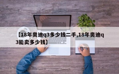 【18年奥迪q3多少钱二手,18年奥迪q3能卖多少钱】