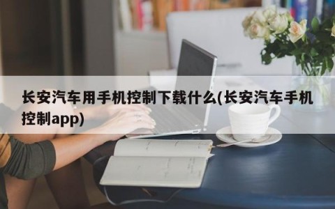 长安汽车用手机控制下载什么(长安汽车手机控制app)